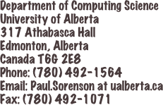 Department of Computing Science
University of Alberta
317 Athabasca Hall
Edmonton, Alberta
Canada T6G 2E8
Phone: (780) 492-1564
Email: Paul.Sorenson at ualberta.ca
Fax: (780) 492-1071
